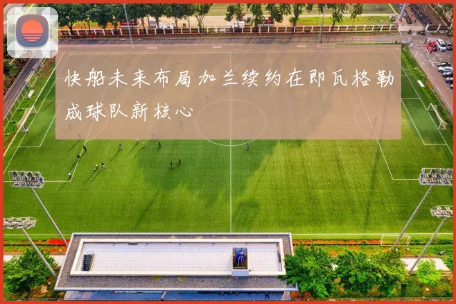 快船未来布局加兰续约在即瓦格勒成球队新核心